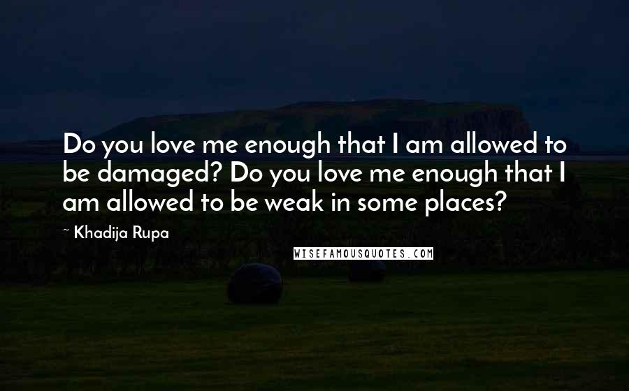 Khadija Rupa Quotes: Do you love me enough that I am allowed to be damaged? Do you love me enough that I am allowed to be weak in some places?