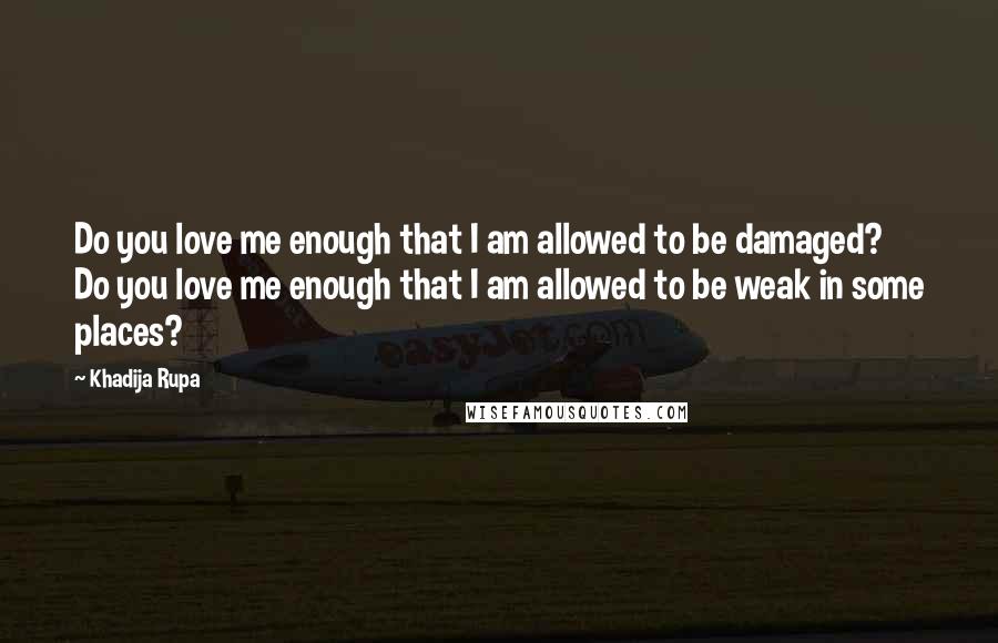 Khadija Rupa Quotes: Do you love me enough that I am allowed to be damaged? Do you love me enough that I am allowed to be weak in some places?