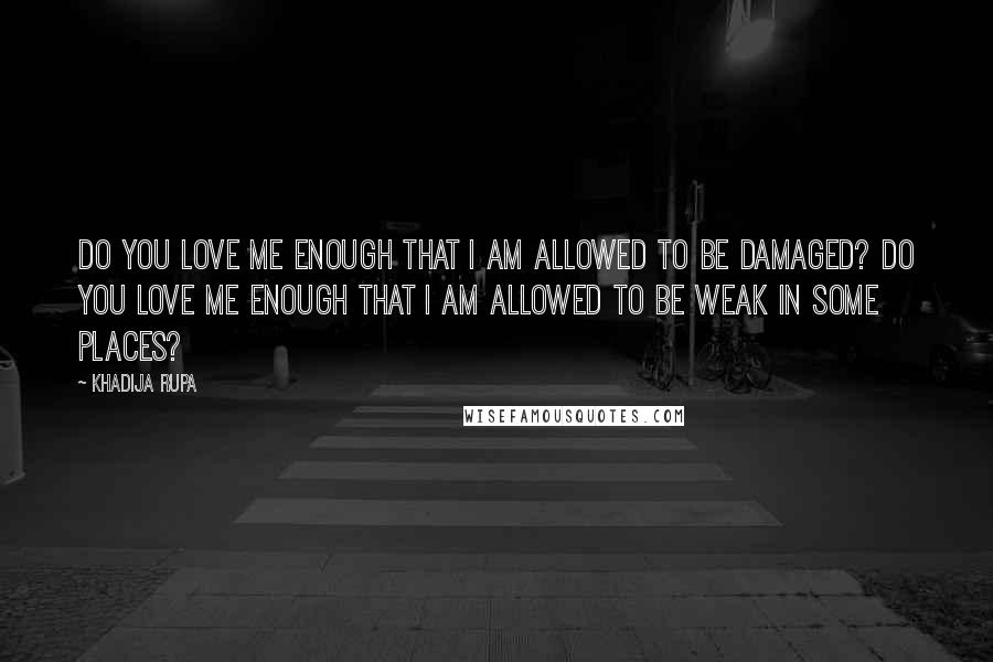 Khadija Rupa Quotes: Do you love me enough that I am allowed to be damaged? Do you love me enough that I am allowed to be weak in some places?