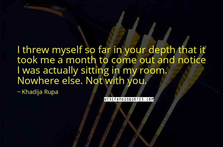 Khadija Rupa Quotes: I threw myself so far in your depth that it took me a month to come out and notice I was actually sitting in my room. Nowhere else. Not with you.