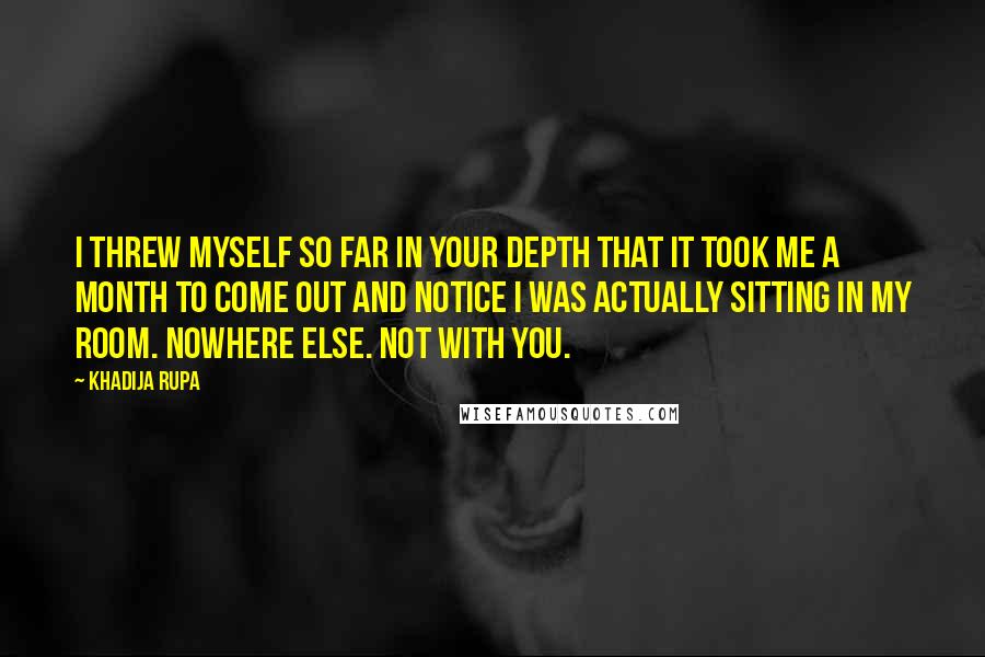 Khadija Rupa Quotes: I threw myself so far in your depth that it took me a month to come out and notice I was actually sitting in my room. Nowhere else. Not with you.