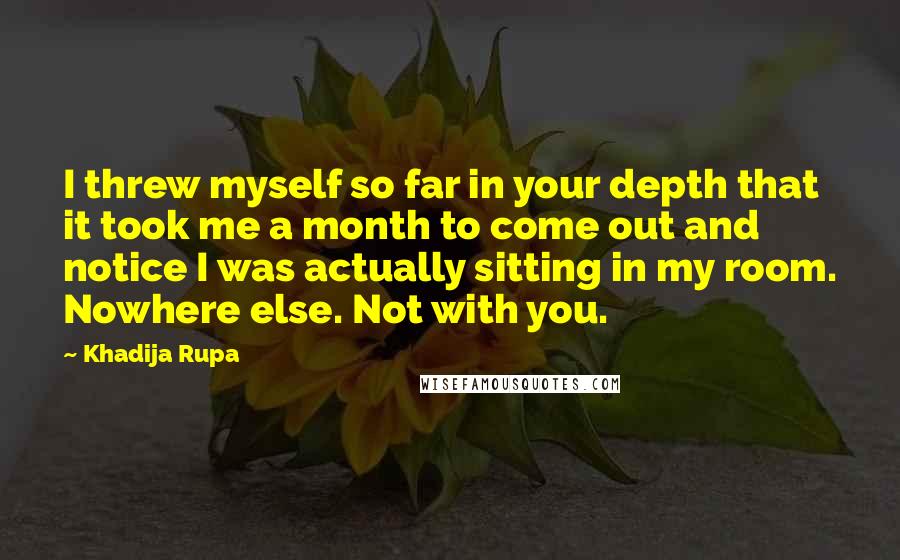Khadija Rupa Quotes: I threw myself so far in your depth that it took me a month to come out and notice I was actually sitting in my room. Nowhere else. Not with you.