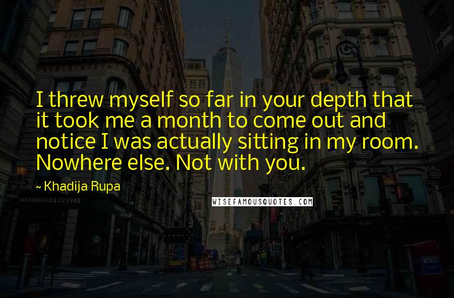 Khadija Rupa Quotes: I threw myself so far in your depth that it took me a month to come out and notice I was actually sitting in my room. Nowhere else. Not with you.