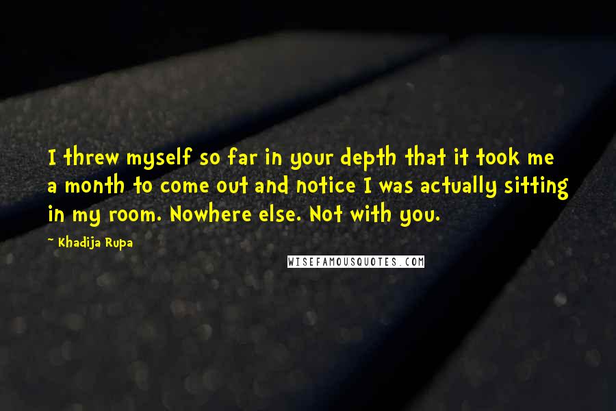 Khadija Rupa Quotes: I threw myself so far in your depth that it took me a month to come out and notice I was actually sitting in my room. Nowhere else. Not with you.