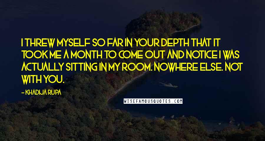 Khadija Rupa Quotes: I threw myself so far in your depth that it took me a month to come out and notice I was actually sitting in my room. Nowhere else. Not with you.