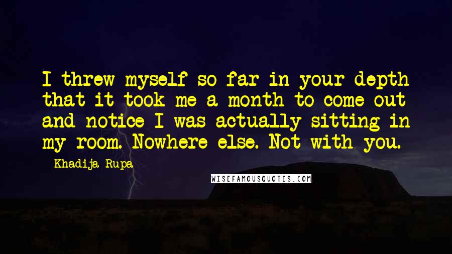 Khadija Rupa Quotes: I threw myself so far in your depth that it took me a month to come out and notice I was actually sitting in my room. Nowhere else. Not with you.