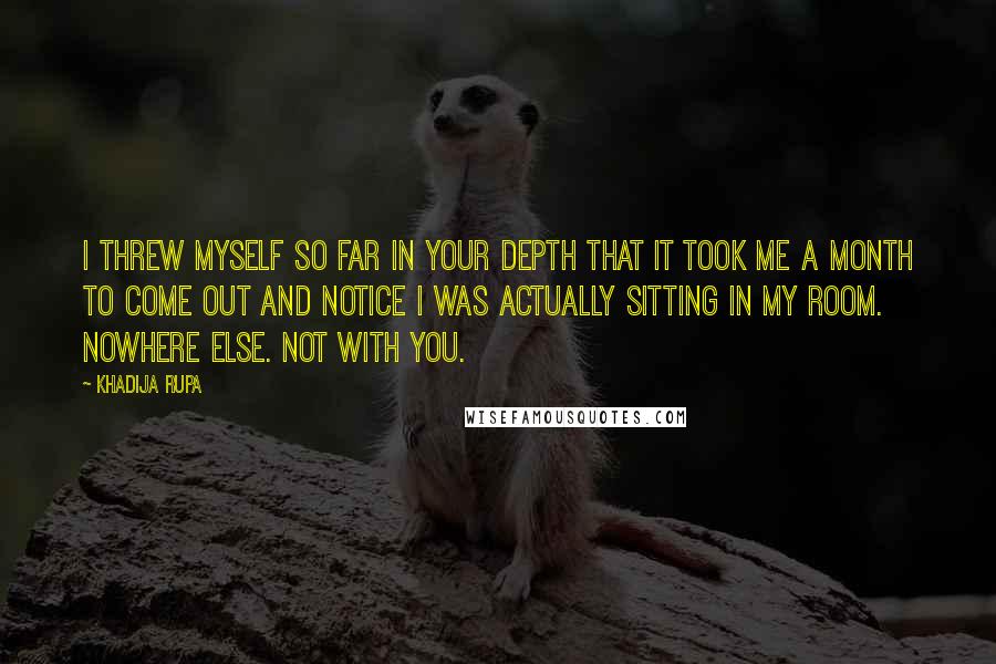 Khadija Rupa Quotes: I threw myself so far in your depth that it took me a month to come out and notice I was actually sitting in my room. Nowhere else. Not with you.