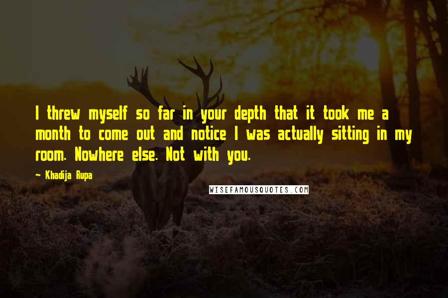 Khadija Rupa Quotes: I threw myself so far in your depth that it took me a month to come out and notice I was actually sitting in my room. Nowhere else. Not with you.