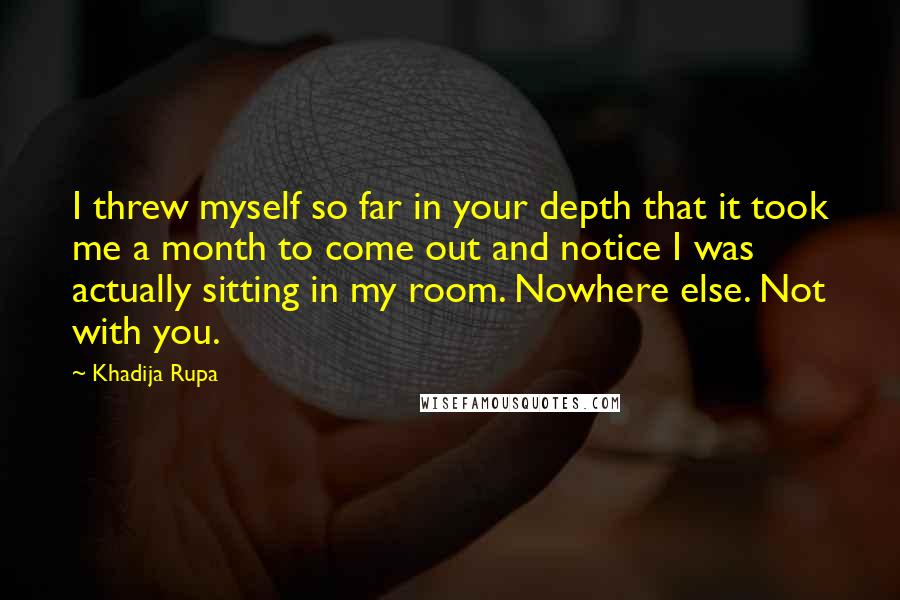 Khadija Rupa Quotes: I threw myself so far in your depth that it took me a month to come out and notice I was actually sitting in my room. Nowhere else. Not with you.