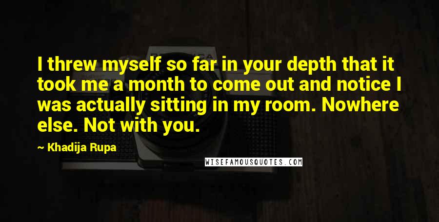 Khadija Rupa Quotes: I threw myself so far in your depth that it took me a month to come out and notice I was actually sitting in my room. Nowhere else. Not with you.