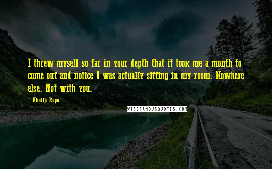 Khadija Rupa Quotes: I threw myself so far in your depth that it took me a month to come out and notice I was actually sitting in my room. Nowhere else. Not with you.