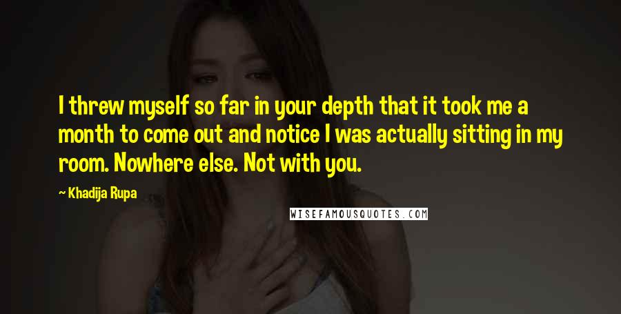 Khadija Rupa Quotes: I threw myself so far in your depth that it took me a month to come out and notice I was actually sitting in my room. Nowhere else. Not with you.