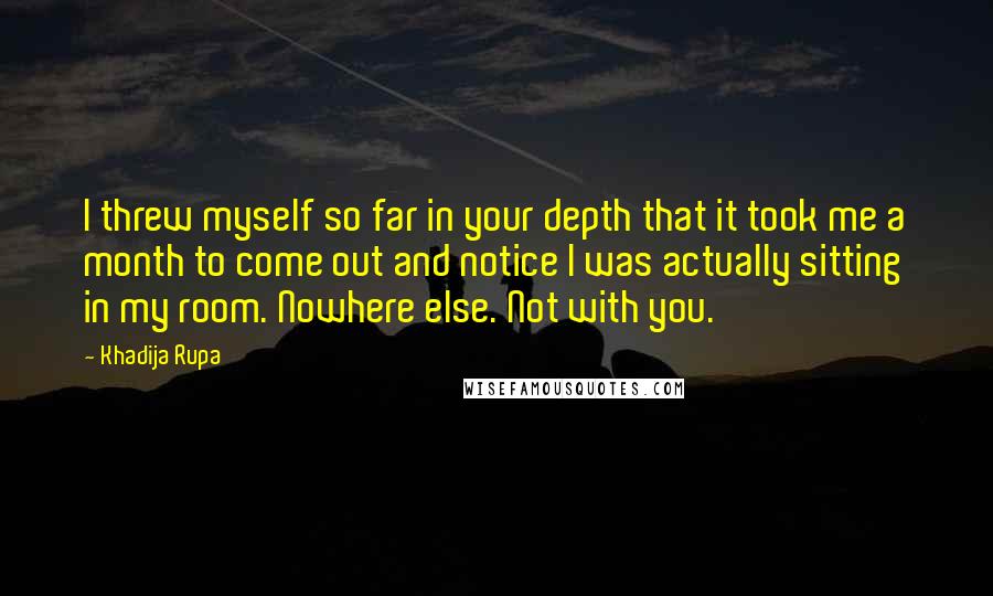 Khadija Rupa Quotes: I threw myself so far in your depth that it took me a month to come out and notice I was actually sitting in my room. Nowhere else. Not with you.