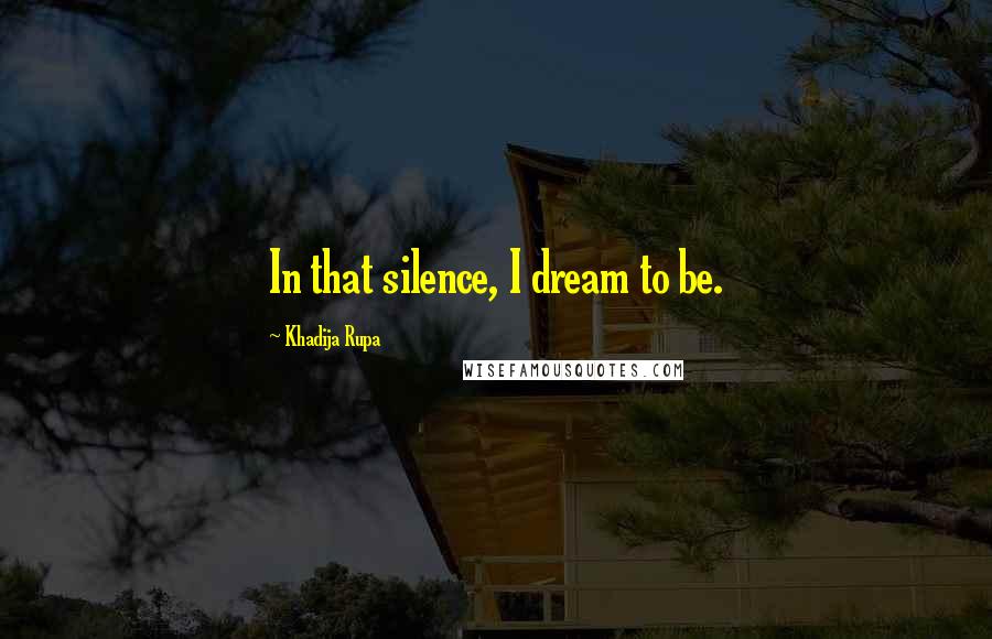 Khadija Rupa Quotes: In that silence, I dream to be.
