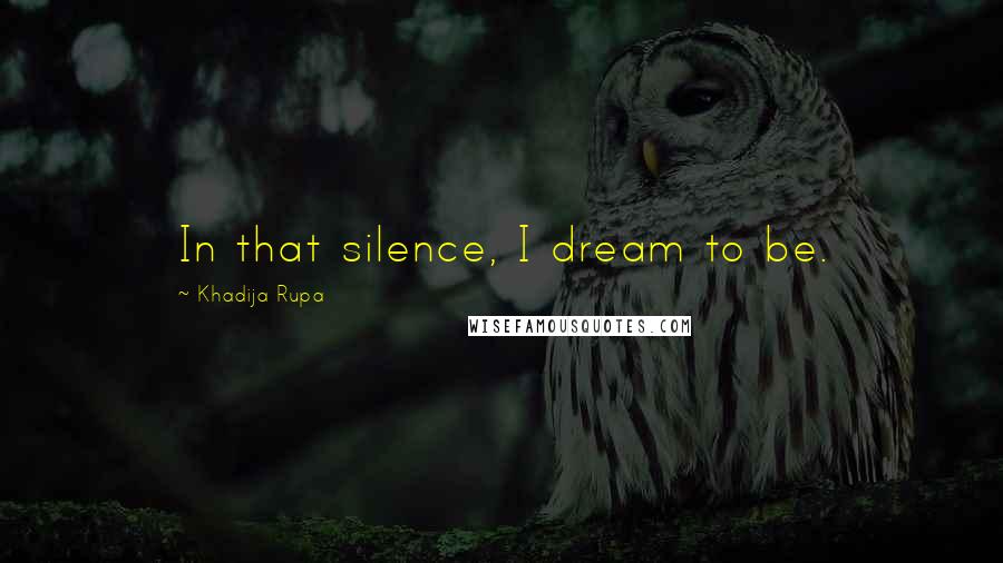 Khadija Rupa Quotes: In that silence, I dream to be.
