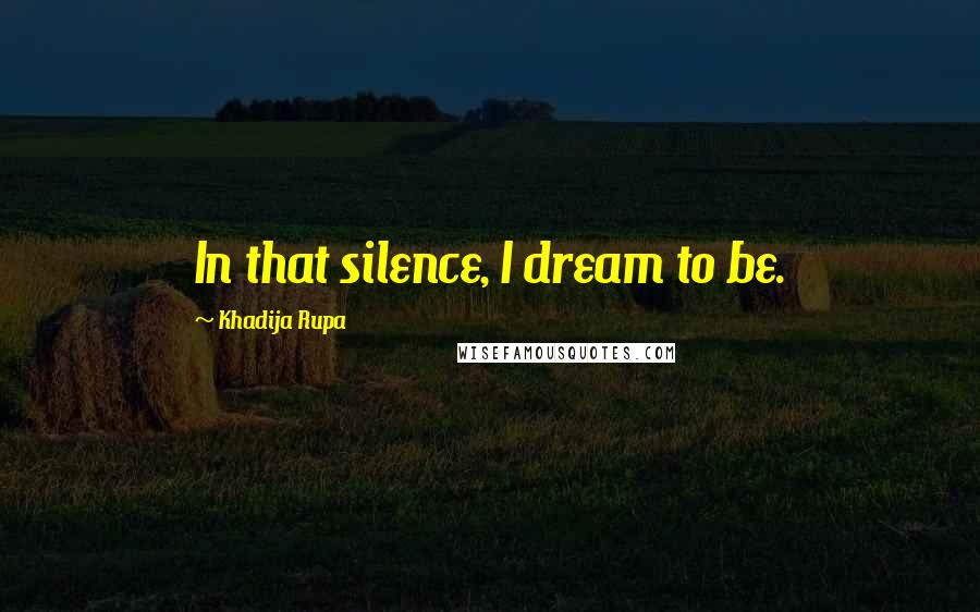 Khadija Rupa Quotes: In that silence, I dream to be.
