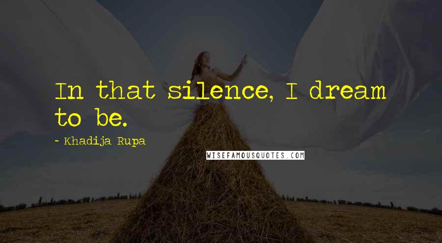 Khadija Rupa Quotes: In that silence, I dream to be.