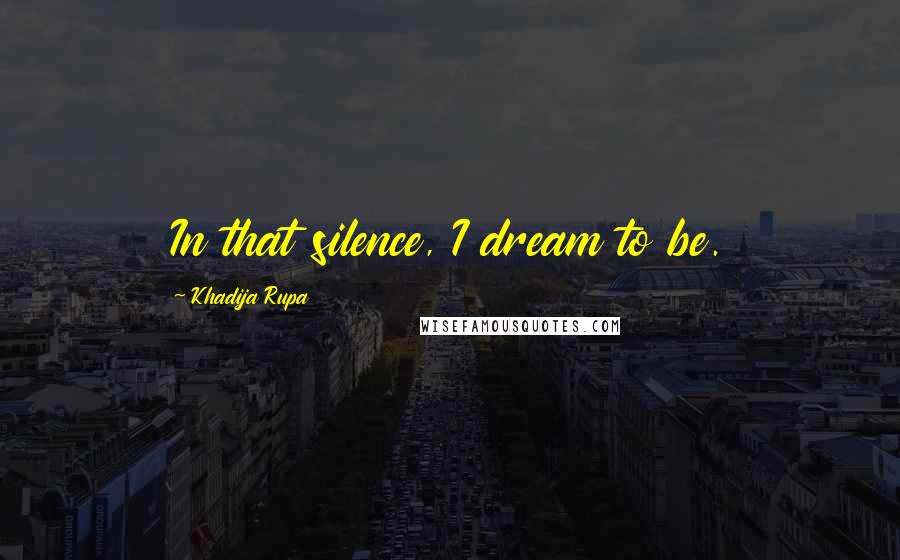 Khadija Rupa Quotes: In that silence, I dream to be.