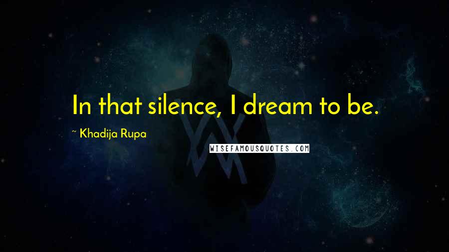 Khadija Rupa Quotes: In that silence, I dream to be.