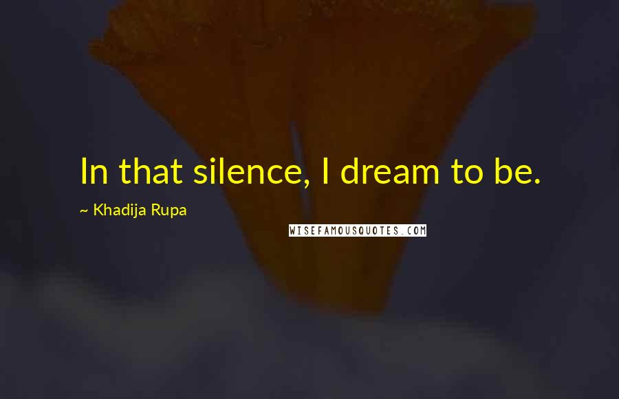 Khadija Rupa Quotes: In that silence, I dream to be.