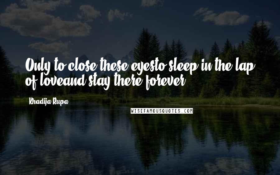 Khadija Rupa Quotes: Only to close these eyesto sleep in the lap of loveand stay there forever.