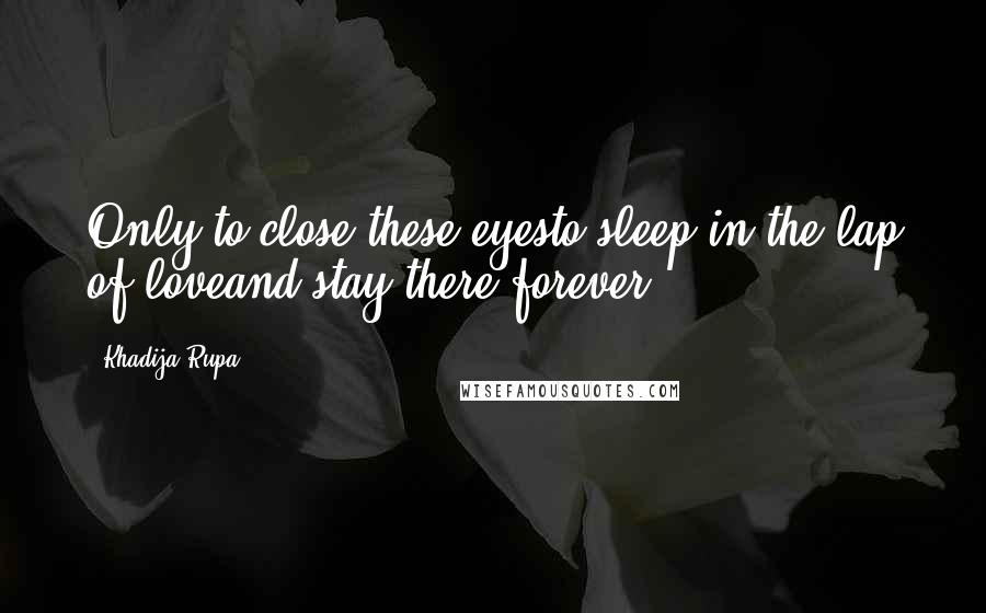 Khadija Rupa Quotes: Only to close these eyesto sleep in the lap of loveand stay there forever.