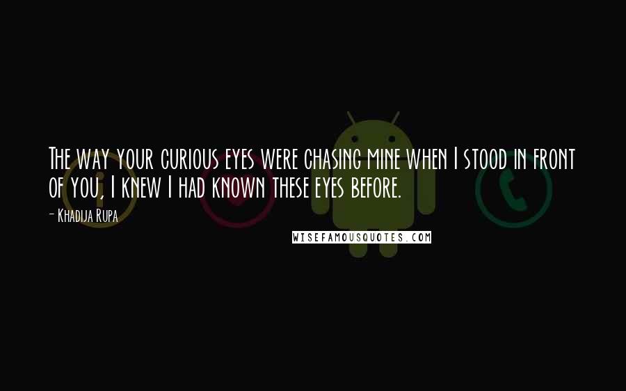 Khadija Rupa Quotes: The way your curious eyes were chasing mine when I stood in front of you, I knew I had known these eyes before.