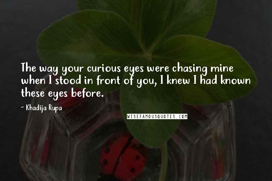 Khadija Rupa Quotes: The way your curious eyes were chasing mine when I stood in front of you, I knew I had known these eyes before.