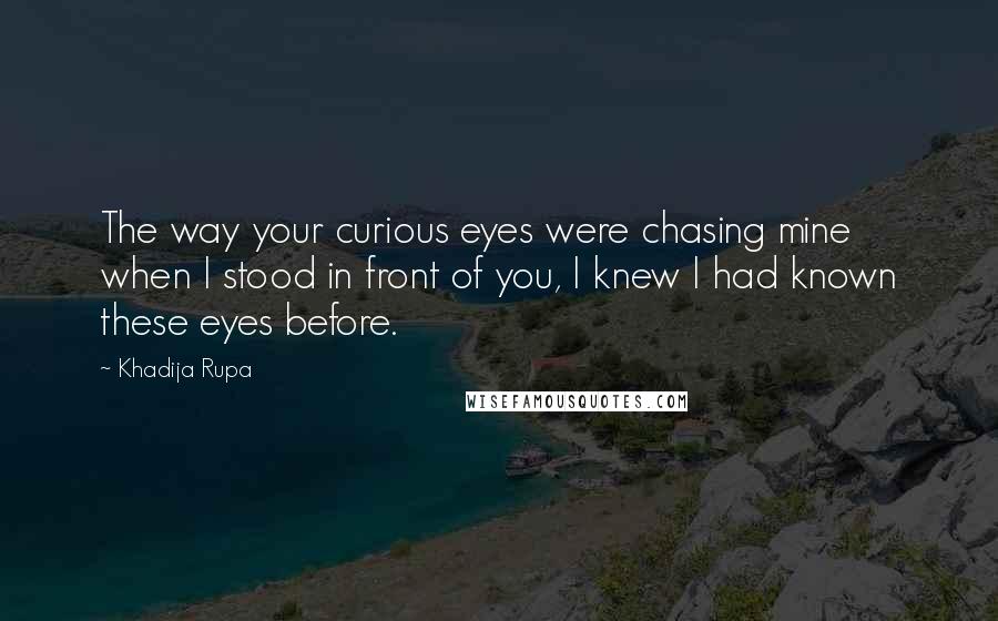 Khadija Rupa Quotes: The way your curious eyes were chasing mine when I stood in front of you, I knew I had known these eyes before.