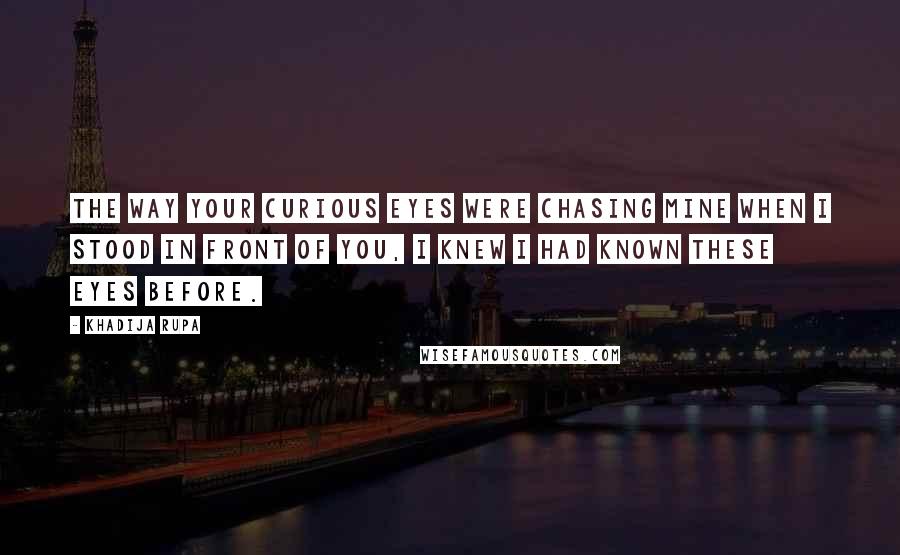 Khadija Rupa Quotes: The way your curious eyes were chasing mine when I stood in front of you, I knew I had known these eyes before.