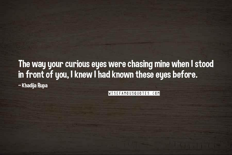 Khadija Rupa Quotes: The way your curious eyes were chasing mine when I stood in front of you, I knew I had known these eyes before.