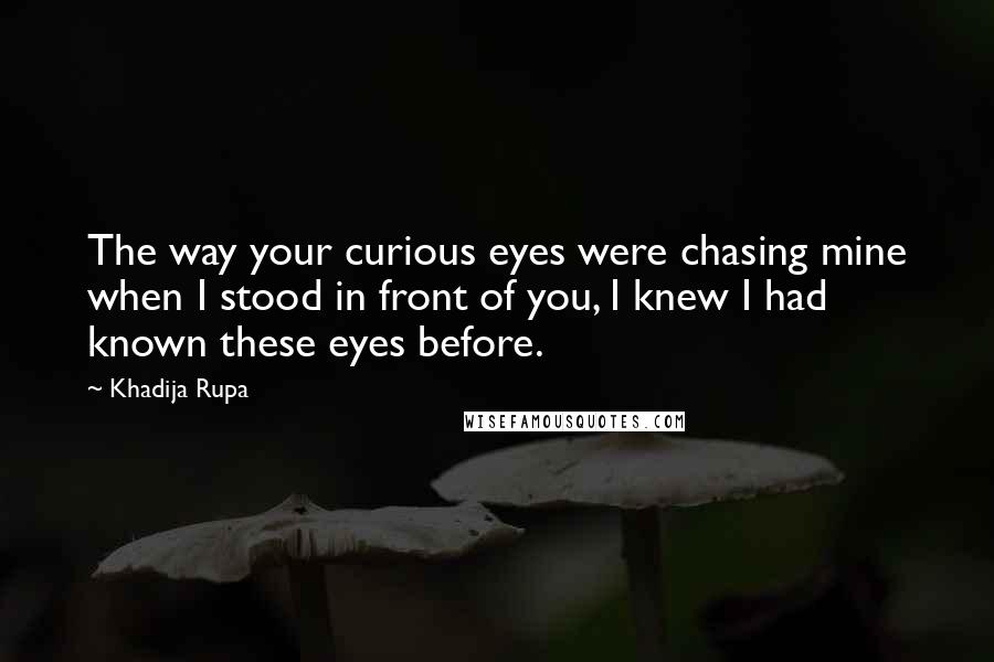 Khadija Rupa Quotes: The way your curious eyes were chasing mine when I stood in front of you, I knew I had known these eyes before.