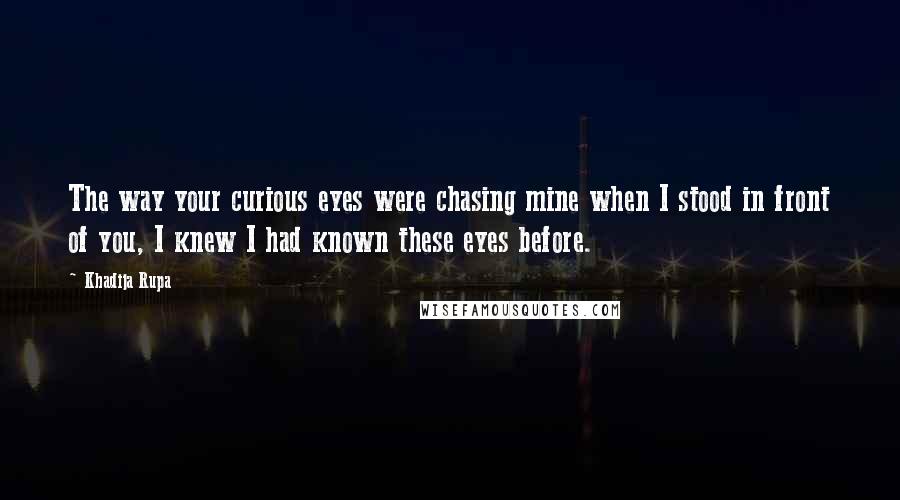 Khadija Rupa Quotes: The way your curious eyes were chasing mine when I stood in front of you, I knew I had known these eyes before.