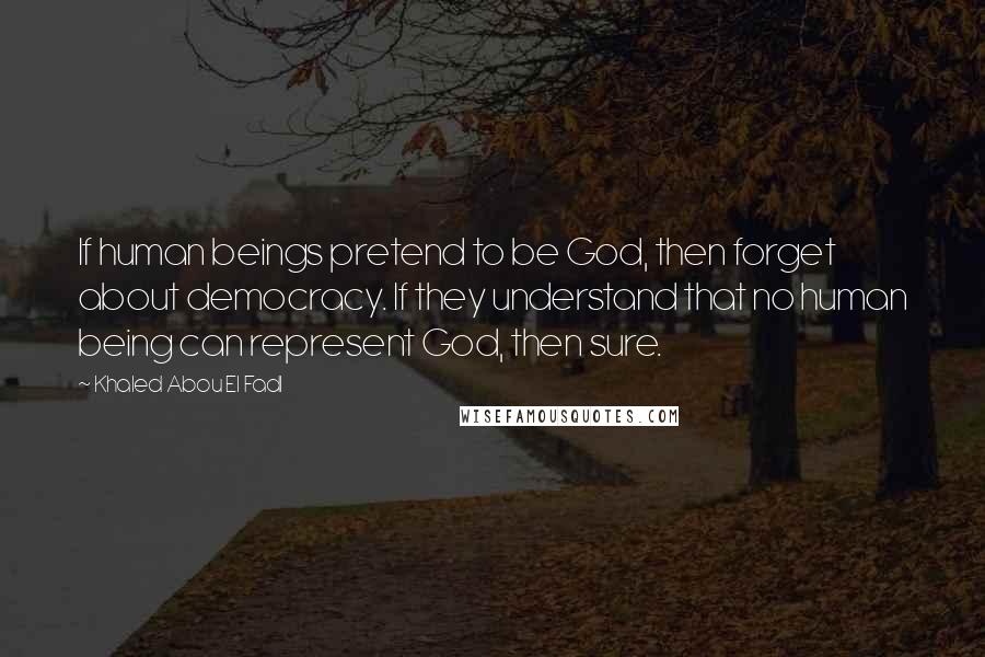 Khaled Abou El Fadl Quotes: If human beings pretend to be God, then forget about democracy. If they understand that no human being can represent God, then sure.