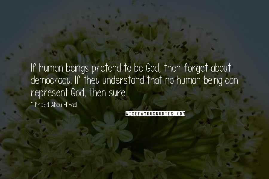 Khaled Abou El Fadl Quotes: If human beings pretend to be God, then forget about democracy. If they understand that no human being can represent God, then sure.