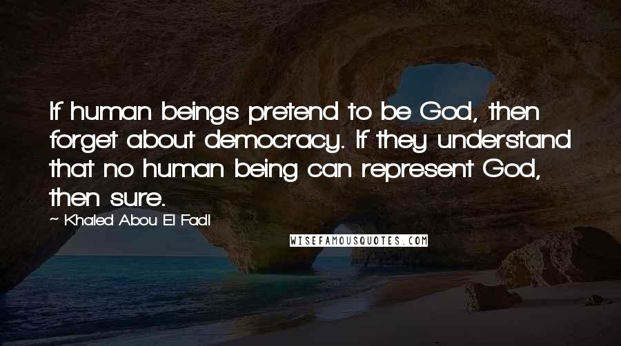 Khaled Abou El Fadl Quotes: If human beings pretend to be God, then forget about democracy. If they understand that no human being can represent God, then sure.