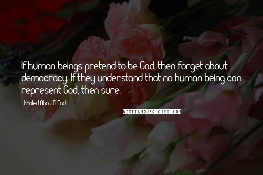 Khaled Abou El Fadl Quotes: If human beings pretend to be God, then forget about democracy. If they understand that no human being can represent God, then sure.