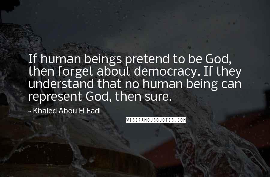 Khaled Abou El Fadl Quotes: If human beings pretend to be God, then forget about democracy. If they understand that no human being can represent God, then sure.