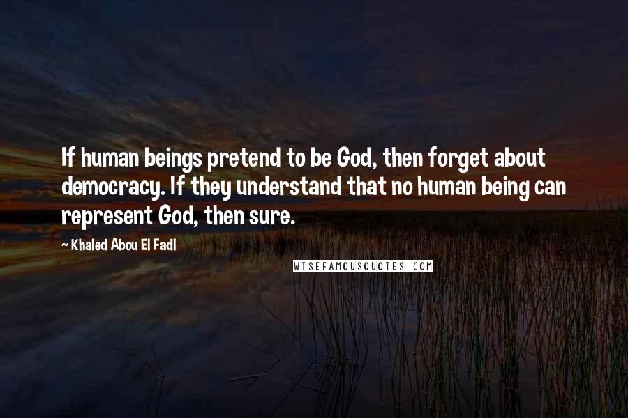 Khaled Abou El Fadl Quotes: If human beings pretend to be God, then forget about democracy. If they understand that no human being can represent God, then sure.