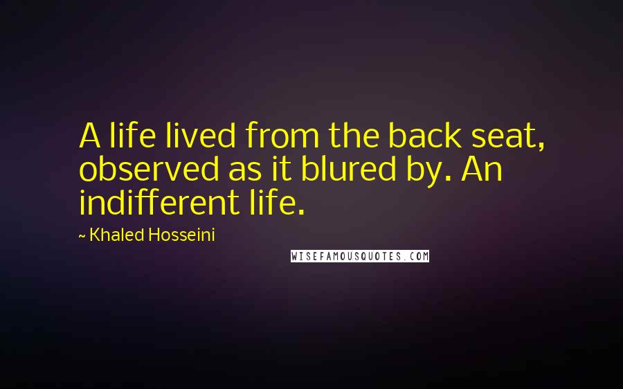 Khaled Hosseini Quotes: A life lived from the back seat, observed as it blured by. An indifferent life.