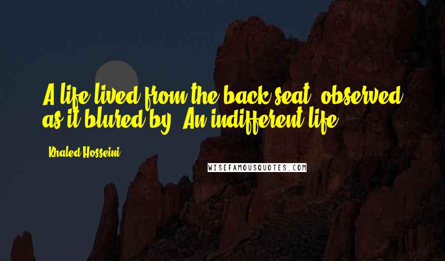 Khaled Hosseini Quotes: A life lived from the back seat, observed as it blured by. An indifferent life.