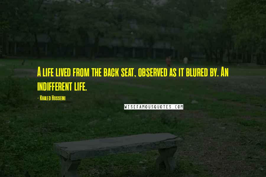 Khaled Hosseini Quotes: A life lived from the back seat, observed as it blured by. An indifferent life.