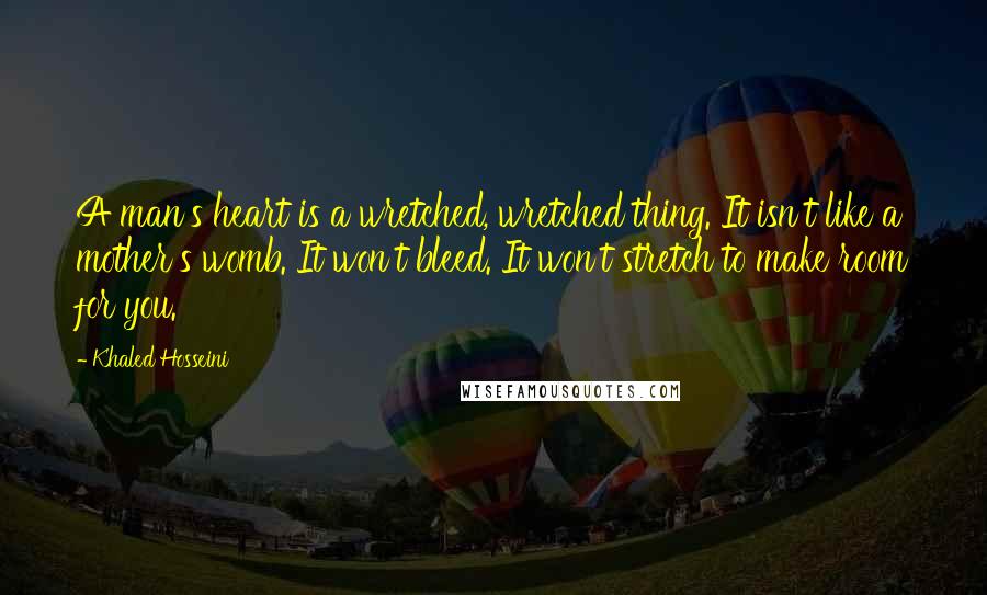 Khaled Hosseini Quotes: A man's heart is a wretched, wretched thing. It isn't like a mother's womb. It won't bleed. It won't stretch to make room for you.