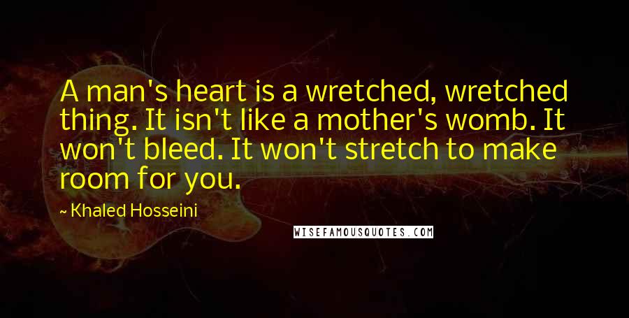 Khaled Hosseini Quotes: A man's heart is a wretched, wretched thing. It isn't like a mother's womb. It won't bleed. It won't stretch to make room for you.