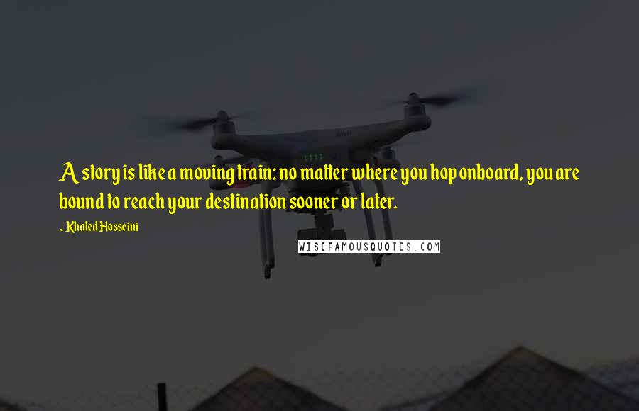 Khaled Hosseini Quotes: A story is like a moving train: no matter where you hop onboard, you are bound to reach your destination sooner or later.