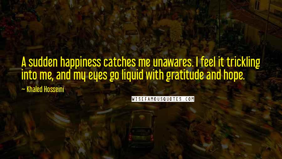 Khaled Hosseini Quotes: A sudden happiness catches me unawares. I feel it trickling into me, and my eyes go liquid with gratitude and hope.