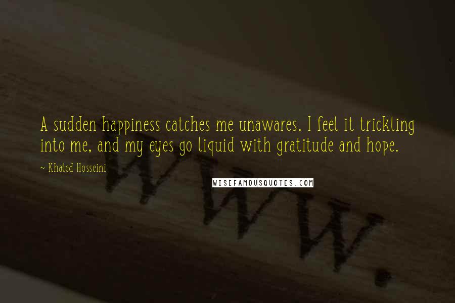 Khaled Hosseini Quotes: A sudden happiness catches me unawares. I feel it trickling into me, and my eyes go liquid with gratitude and hope.