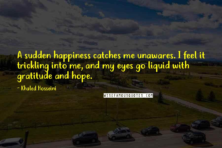 Khaled Hosseini Quotes: A sudden happiness catches me unawares. I feel it trickling into me, and my eyes go liquid with gratitude and hope.