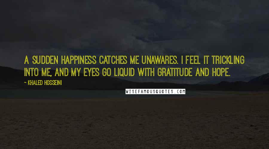 Khaled Hosseini Quotes: A sudden happiness catches me unawares. I feel it trickling into me, and my eyes go liquid with gratitude and hope.