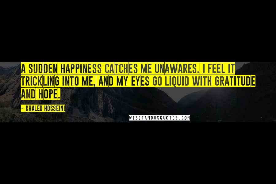 Khaled Hosseini Quotes: A sudden happiness catches me unawares. I feel it trickling into me, and my eyes go liquid with gratitude and hope.